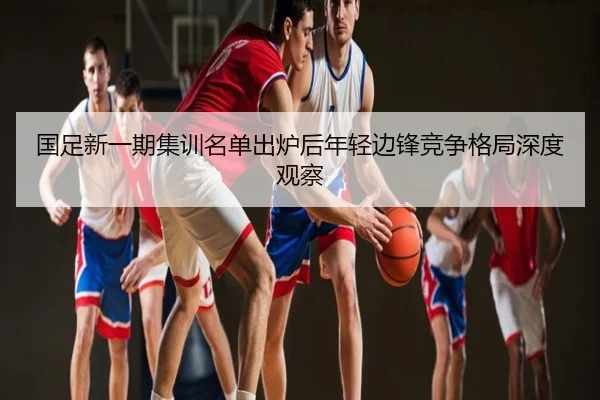 国足新一期集训名单出炉后年轻边锋竞争格局深度观察