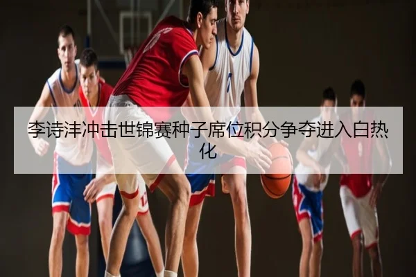 李诗沣冲击世锦赛种子席位积分争夺进入白热化