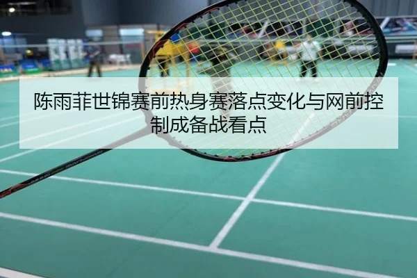 陈雨菲世锦赛前热身赛落点变化与网前控制成备战看点